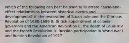 Which of the following can best be used to illustrate cause-and-effect relationships between historical events and developments? A. the restoration of Stuart rule and the Glorious Revolution of 1688-1689 B. British appointment of colonial governors and the American Revolution C. the death of Louis XIV and the French Revolution D. Russian participation in World War I and Russian Revolution of 1917