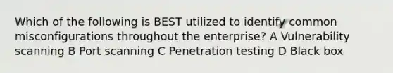 Which of the following is BEST utilized to identify common misconfigurations throughout the enterprise? A Vulnerability scanning B Port scanning C Penetration testing D Black box