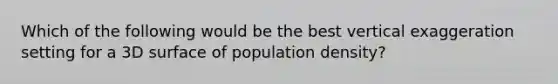 Which of the following would be the best vertical exaggeration setting for a 3D surface of population density?