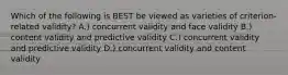 Which of the following is BEST be viewed as varieties of criterion-related validity? A.) concurrent validity and face validity B.) content validity and predictive validity C.) concurrent validity and predictive validity D.) concurrent validity and content validity