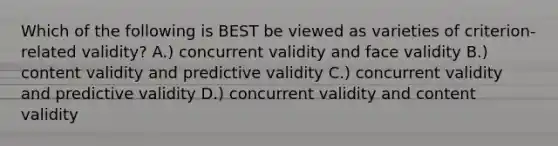 Which of the following is BEST be viewed as varieties of criterion-related validity? A.) concurrent validity and face validity B.) content validity and predictive validity C.) concurrent validity and predictive validity D.) concurrent validity and content validity