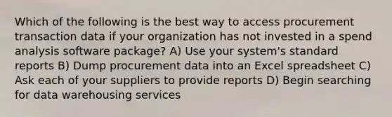 Which of the following is the best way to access procurement transaction data if your organization has not invested in a spend analysis software package? A) Use your system's standard reports B) Dump procurement data into an Excel spreadsheet C) Ask each of your suppliers to provide reports D) Begin searching for data warehousing services