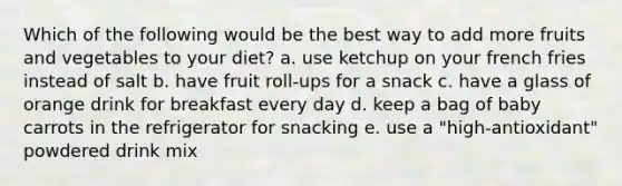 ​Which of the following would be the best way to add more fruits and vegetables to your diet? a. use ketchup on your french fries instead of salt b. ​have fruit roll-ups for a snack ​c. have a glass of orange drink for breakfast every day ​d. keep a bag of baby carrots in the refrigerator for snacking e. ​use a "high-antioxidant" powdered drink mix