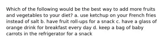 Which of the following would be the best way to add more fruits and vegetables to your diet? a. use ketchup on your French fries instead of salt b. have fruit roll-ups for a snack c. have a glass of orange drink for breakfast every day d. keep a bag of baby carrots in the refrigerator for a snack