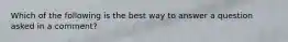 Which of the following is the best way to answer a question asked in a comment?