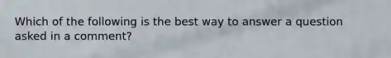 Which of the following is the best way to answer a question asked in a comment?