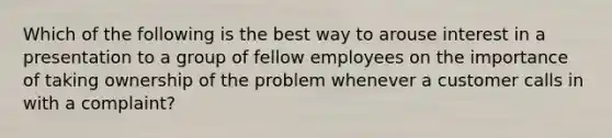 Which of the following is the best way to arouse interest in a presentation to a group of fellow employees on the importance of taking ownership of the problem whenever a customer calls in with a complaint?