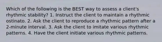 Which of the following is the BEST way to assess a client's rhythmic stability? 1. Instruct the client to maintain a rhythmic ostinato. 2. Ask the client to reproduce a rhythmic pattern after a 2-minute interval. 3. Ask the client to imitate various rhythmic patterns. 4. Have the client initiate various rhythmic patterns.