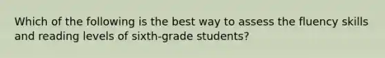 Which of the following is the best way to assess the fluency skills and reading levels of sixth-grade students?