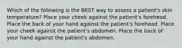 Which of the following is the BEST way to assess a patient's skin temperature? Place your cheek against the patient's forehead. Place the back of your hand against the patient's forehead. Place your cheek against the patient's abdomen. Place the back of your hand against the patient's abdomen.