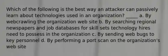 Which of the following is the best way an attacker can passively learn about technologies used in an organization? _____ a. By webcrawling the organization web site b. By searching regional newspapers and job databases for skill sets technology hires need to possess in the organization c. By sending web bugs to key personnel d. By performing a port scan on the organization's web site