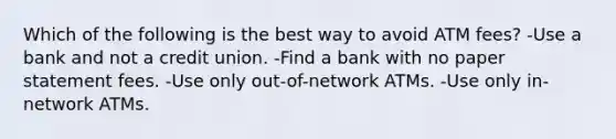 Which of the following is the best way to avoid ATM fees? -Use a bank and not a credit union. -Find a bank with no paper statement fees. -Use only out-of-network ATMs. -Use only in-network ATMs.