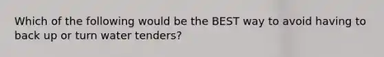 Which of the following would be the BEST way to avoid having to back up or turn water tenders?