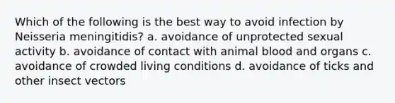 Which of the following is the best way to avoid infection by Neisseria meningitidis? a. avoidance of unprotected sexual activity b. avoidance of contact with animal blood and organs c. avoidance of crowded living conditions d. avoidance of ticks and other insect vectors