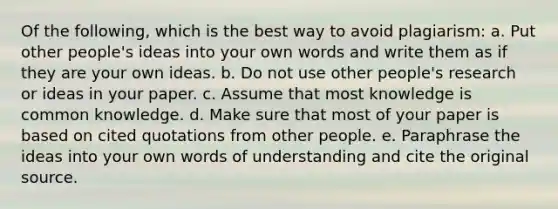 Of the following, which is the best way to avoid plagiarism: a. Put other people's ideas into your own words and write them as if they are your own ideas. b. Do not use other people's research or ideas in your paper. c. Assume that most knowledge is common knowledge. d. Make sure that most of your paper is based on cited quotations from other people. e. Paraphrase the ideas into your own words of understanding and cite the original source.