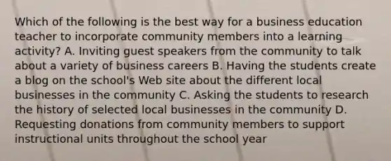 Which of the following is the best way for a business education teacher to incorporate community members into a learning activity? A. Inviting guest speakers from the community to talk about a variety of business careers B. Having the students create a blog on the school's Web site about the different local businesses in the community C. Asking the students to research the history of selected local businesses in the community D. Requesting donations from community members to support instructional units throughout the school year