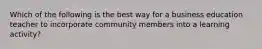 Which of the following is the best way for a business education teacher to incorporate community members into a learning activity?