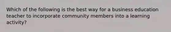 Which of the following is the best way for a business education teacher to incorporate community members into a learning activity?