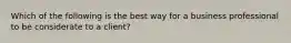 Which of the following is the best way for a business professional to be considerate to a client?