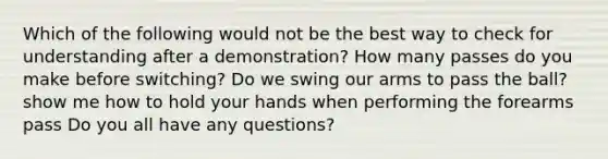 Which of the following would not be the best way to check for understanding after a demonstration? How many passes do you make before switching? Do we swing our arms to pass the ball? show me how to hold your hands when performing the forearms pass Do you all have any questions?