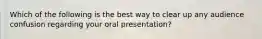 Which of the following is the best way to clear up any audience confusion regarding your oral presentation?