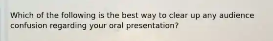 Which of the following is the best way to clear up any audience confusion regarding your oral presentation?