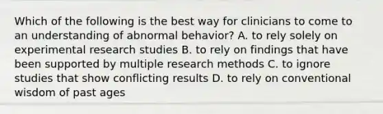 Which of the following is the best way for clinicians to come to an understanding of abnormal behavior? A. to rely solely on experimental research studies B. to rely on findings that have been supported by multiple research methods C. to ignore studies that show conflicting results D. to rely on conventional wisdom of past ages