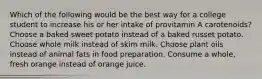 Which of the following would be the best way for a college student to increase his or her intake of provitamin A carotenoids? Choose a baked sweet potato instead of a baked russet potato. Choose whole milk instead of skim milk. Choose plant oils instead of animal fats in food preparation. Consume a whole, fresh orange instead of orange juice.