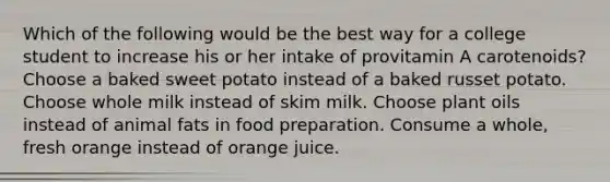 Which of the following would be the best way for a college student to increase his or her intake of provitamin A carotenoids? Choose a baked sweet potato instead of a baked russet potato. Choose whole milk instead of skim milk. Choose plant oils instead of animal fats in food preparation. Consume a whole, fresh orange instead of orange juice.