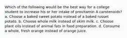 Which of the following would be the best way for a college student to increase his or her intake of provitamin A carotenoids? a. Choose a baked sweet potato instead of a baked russet potato. b. Choose whole milk instead of skim milk. c. Choose plant oils instead of animal fats in food preparation. d. Consume a whole, fresh orange instead of orange juice.