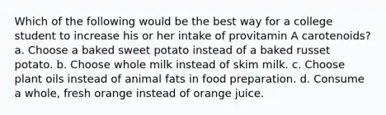 Which of the following would be the best way for a college student to increase his or her intake of provitamin A carotenoids? a. Choose a baked sweet potato instead of a baked russet potato. b. Choose whole milk instead of skim milk. c. Choose plant oils instead of animal fats in food preparation. d. Consume a whole, fresh orange instead of orange juice.