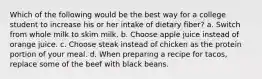 Which of the following would be the best way for a college student to increase his or her intake of dietary fiber? a. Switch from whole milk to skim milk. b. Choose apple juice instead of orange juice. c. Choose steak instead of chicken as the protein portion of your meal. d. When preparing a recipe for tacos, replace some of the beef with black beans.