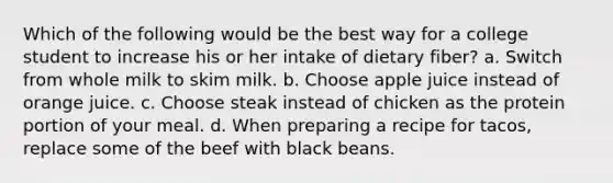 Which of the following would be the best way for a college student to increase his or her intake of dietary fiber? a. Switch from whole milk to skim milk. b. Choose apple juice instead of orange juice. c. Choose steak instead of chicken as the protein portion of your meal. d. When preparing a recipe for tacos, replace some of the beef with black beans.