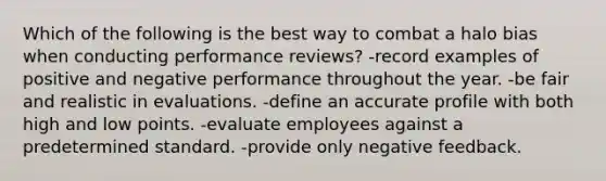 Which of the following is the best way to combat a halo bias when conducting performance reviews? -record examples of positive and negative performance throughout the year. -be fair and realistic in evaluations. -define an accurate profile with both high and low points. -evaluate employees against a predetermined standard. -provide only negative feedback.