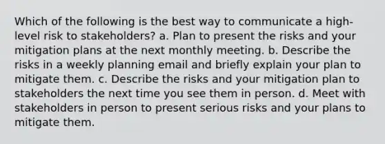 Which of the following is the best way to communicate a high-level risk to stakeholders? a. Plan to present the risks and your mitigation plans at the next monthly meeting. b. Describe the risks in a weekly planning email and briefly explain your plan to mitigate them. c. Describe the risks and your mitigation plan to stakeholders the next time you see them in person. d. Meet with stakeholders in person to present serious risks and your plans to mitigate them.