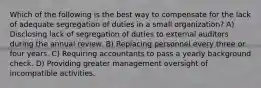 Which of the following is the best way to compensate for the lack of adequate segregation of duties in a small organization? A) Disclosing lack of segregation of duties to external auditors during the annual review. B) Replacing personnel every three or four years. C) Requiring accountants to pass a yearly background check. D) Providing greater management oversight of incompatible activities.