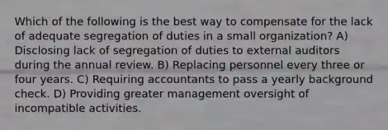 Which of the following is the best way to compensate for the lack of adequate segregation of duties in a small organization? A) Disclosing lack of segregation of duties to external auditors during the annual review. B) Replacing personnel every three or four years. C) Requiring accountants to pass a yearly background check. D) Providing greater management oversight of incompatible activities.