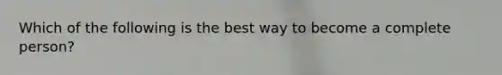 Which of the following is the best way to become a complete person?