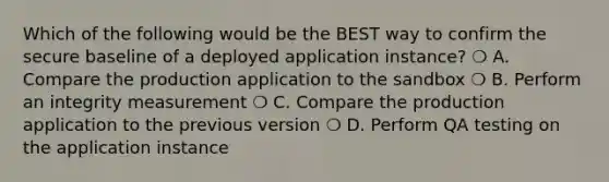 Which of the following would be the BEST way to confirm the secure baseline of a deployed application instance? ❍ A. Compare the production application to the sandbox ❍ B. Perform an integrity measurement ❍ C. Compare the production application to the previous version ❍ D. Perform QA testing on the application instance