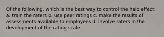 Of the following, which is the best way to control the halo effect: a. train the raters b. use peer ratings c. make the results of assessments available to employees d. involve raters in the development of the rating scale