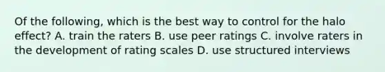 Of the following, which is the best way to control for the halo effect? A. train the raters B. use peer ratings C. involve raters in the development of rating scales D. use structured interviews