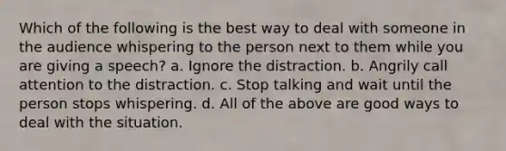 Which of the following is the best way to deal with someone in the audience whispering to the person next to them while you are giving a speech? a. Ignore the distraction. b. Angrily call attention to the distraction. c. Stop talking and wait until the person stops whispering. d. All of the above are good ways to deal with the situation.