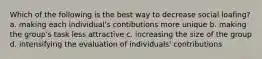 Which of the following is the best way to decrease social loafing? a. making each individual's contibutions more unique b. making the group's task less attractive c. increasing the size of the group d. intensifying the evaluation of individuals' contributions