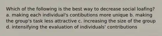 Which of the following is the best way to decrease social loafing? a. making each individual's contibutions more unique b. making the group's task less attractive c. increasing the size of the group d. intensifying the evaluation of individuals' contributions