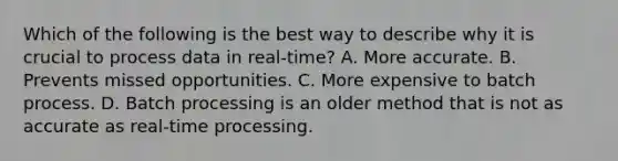 Which of the following is the best way to describe why it is crucial to process data in real-time? A. More accurate. B. Prevents missed opportunities. C. More expensive to batch process. D. Batch processing is an older method that is not as accurate as real-time processing.