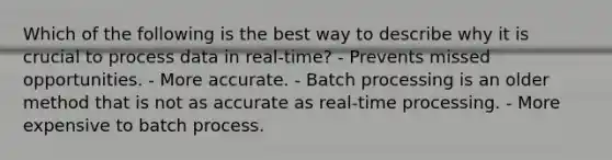 Which of the following is the best way to describe why it is crucial to process data in real-time? - Prevents missed opportunities. - More accurate. - Batch processing is an older method that is not as accurate as real-time processing. - More expensive to batch process.