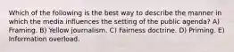 Which of the following is the best way to describe the manner in which the media influences the setting of the public agenda? A) Framing. B) Yellow journalism. C) Fairness doctrine. D) Priming. E) Information overload.