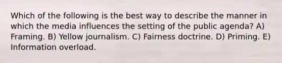 Which of the following is the best way to describe the manner in which the media influences the setting of the public agenda? A) Framing. B) Yellow journalism. C) Fairness doctrine. D) Priming. E) Information overload.