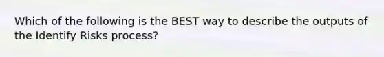 Which of the following is the BEST way to describe the outputs of the Identify Risks process?