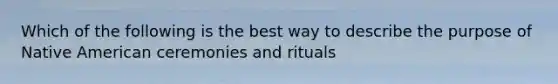 Which of the following is the best way to describe the purpose of Native American ceremonies and rituals